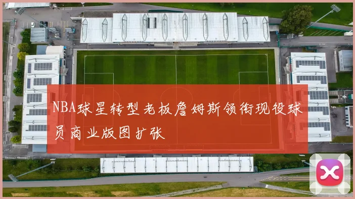 NBA球星转型老板詹姆斯领衔现役球员商业版图扩张