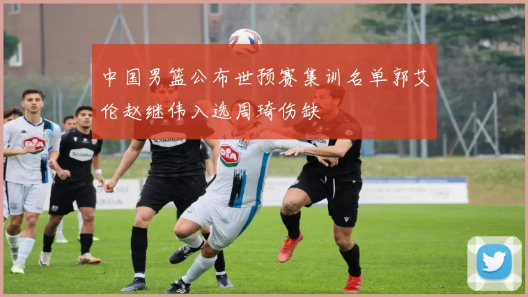 中国男篮公布世预赛集训名单郭艾伦赵继伟入选周琦伤缺