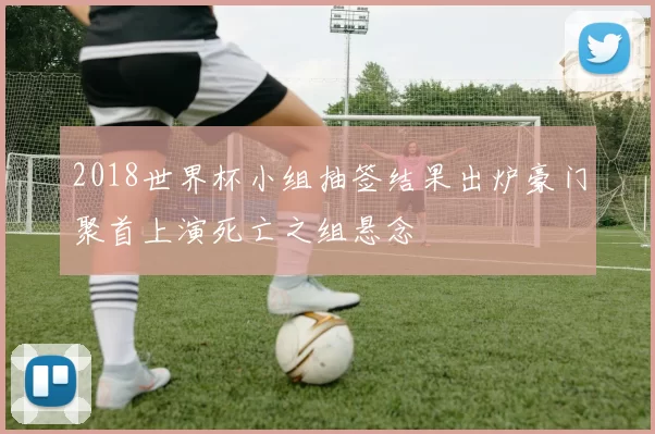 2018世界杯小组抽签结果出炉豪门聚首上演死亡之组悬念