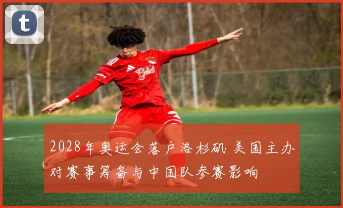 2028年奥运会落户洛杉矶 美国主办对赛事筹备与中国队参赛影响