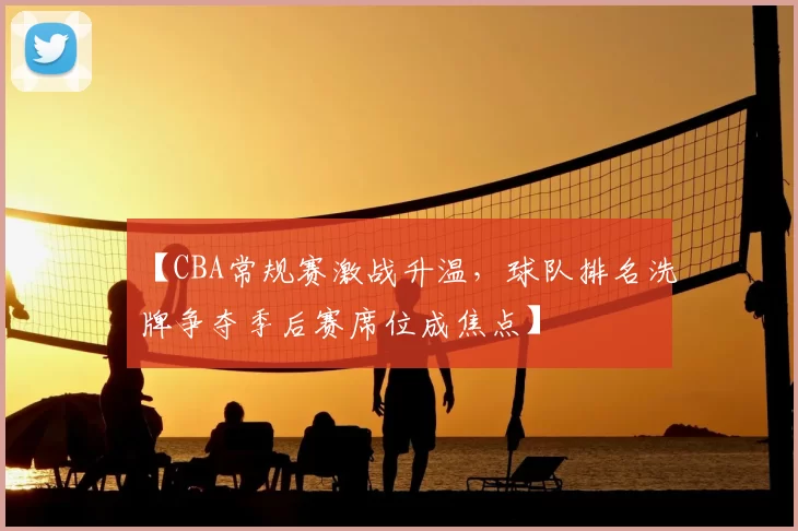 【CBA常规赛激战升温，球队排名洗牌争夺季后赛席位成焦点】