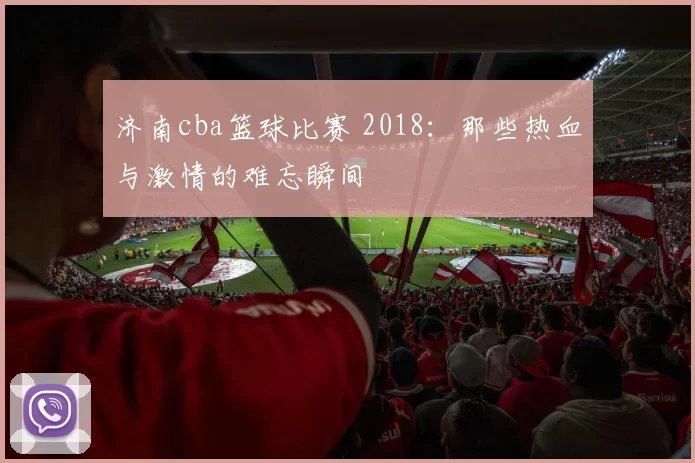 济南cba篮球比赛 2018:那些热血与激情的难忘瞬间