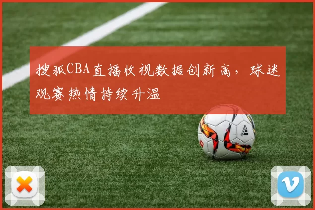 搜狐CBA直播收视数据创新高，球迷观赛热情持续升温