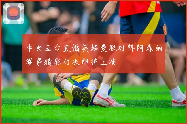 中央五台直播英超曼联对阵阿森纳赛事精彩对决即将上演