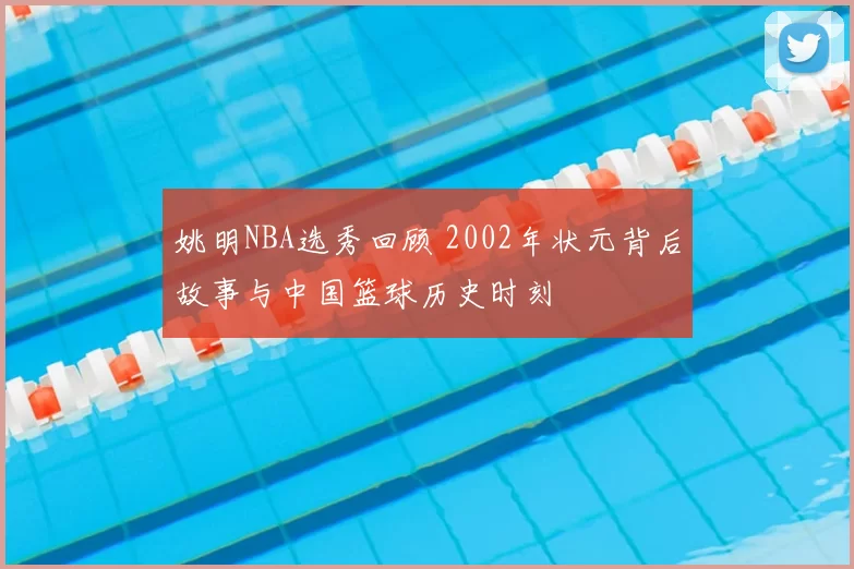 姚明NBA选秀回顾 2002年状元背后故事与中国篮球历史时刻