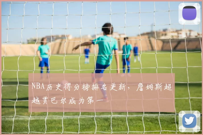 NBA历史得分榜排名更新,詹姆斯超越贾巴尔成为第一