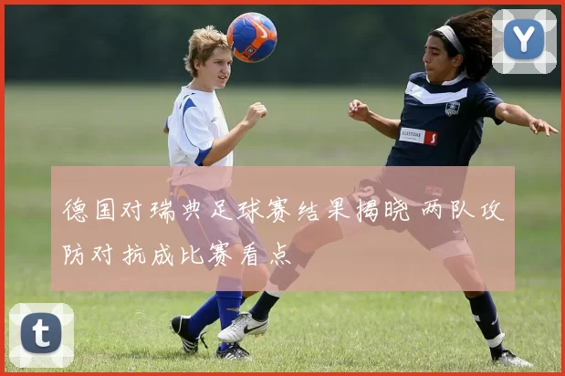 德国对瑞典足球赛结果揭晓 两队攻防对抗成比赛看点