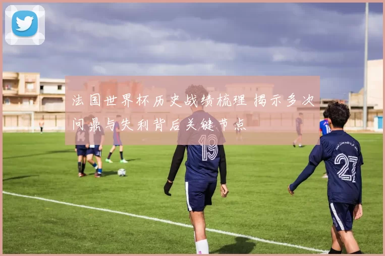 法国世界杯历史战绩梳理 揭示多次问鼎与失利背后关键节点
