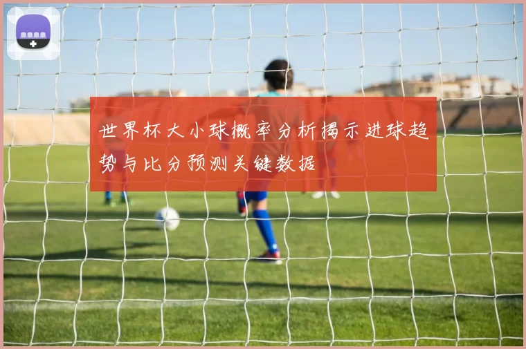 世界杯大小球概率分析揭示进球趋势与比分预测关键数据