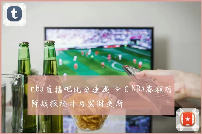 nba直播吧比分速递 今日NBA赛程对阵战报统计与实时更新