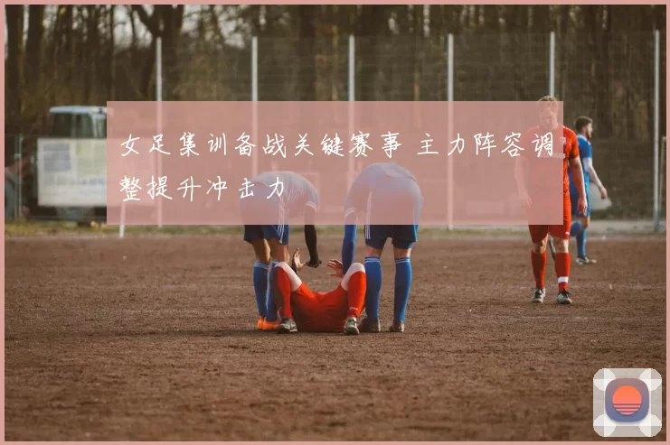 女足集训备战关键赛事 主力阵容调整提升冲击力