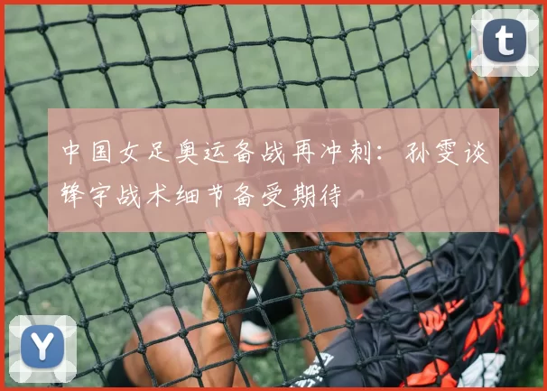 中国女足奥运备战再冲刺:孙雯谈锋宇战术细节备受期待