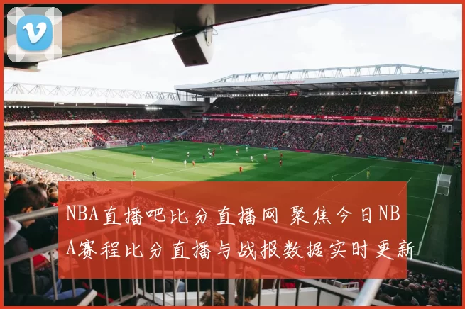 NBA直播吧比分直播网 聚焦今日NBA赛程比分直播与战报数据实时更新