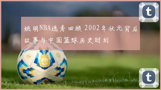 姚明NBA选秀回顾 2002年状元背后故事与中国篮球历史时刻