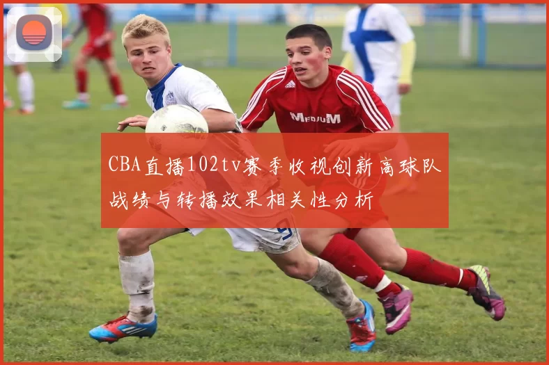 CBA直播102tv赛季收视创新高球队战绩与转播效果相关性分析