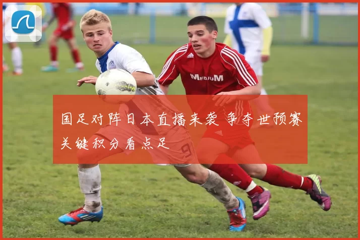 国足对阵日本直播来袭 争夺世预赛关键积分看点足