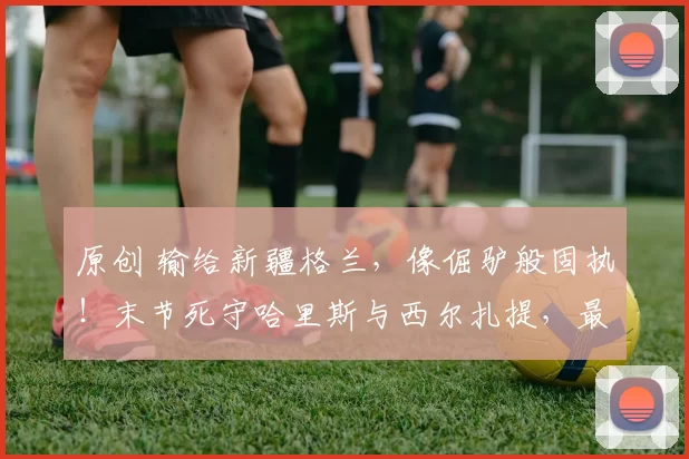 原创 输给新疆格兰，像倔驴般固执！末节死守哈里斯与西尔扎提，最终拱手让出胜利