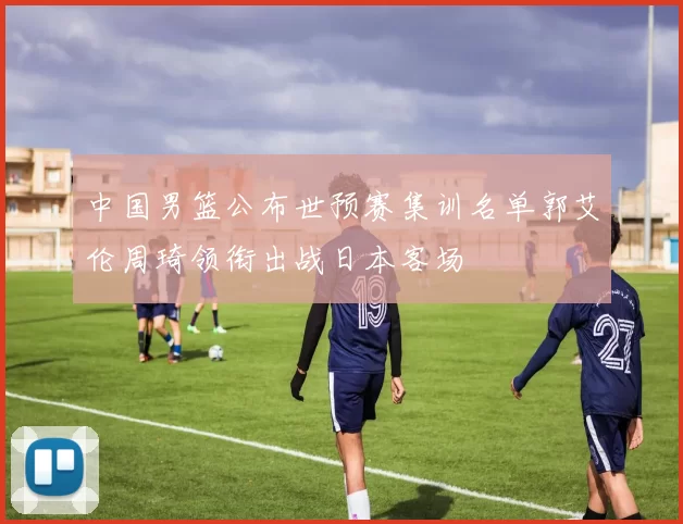 中国男篮公布世预赛集训名单郭艾伦周琦领衔出战日本客场