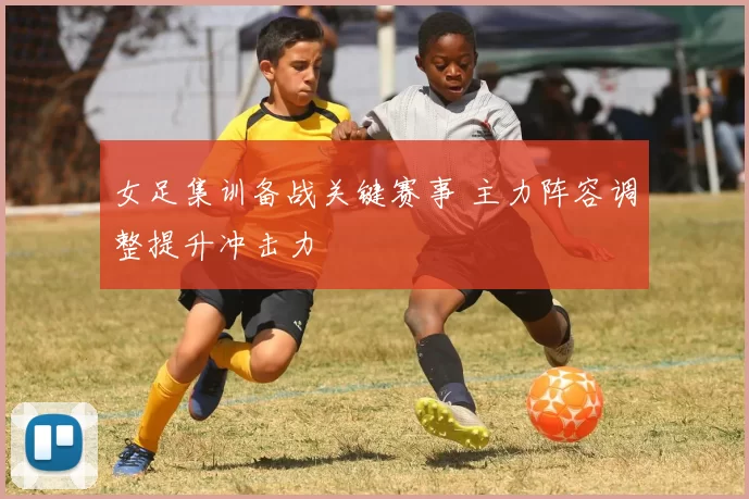 女足集训备战关键赛事 主力阵容调整提升冲击力