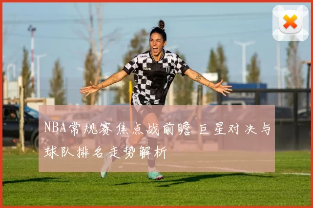 NBA常规赛焦点战前瞻 巨星对决与球队排名走势解析