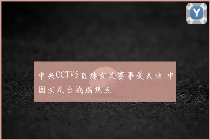 中央CCTV5直播女足赛事受关注 中国女足出战成焦点