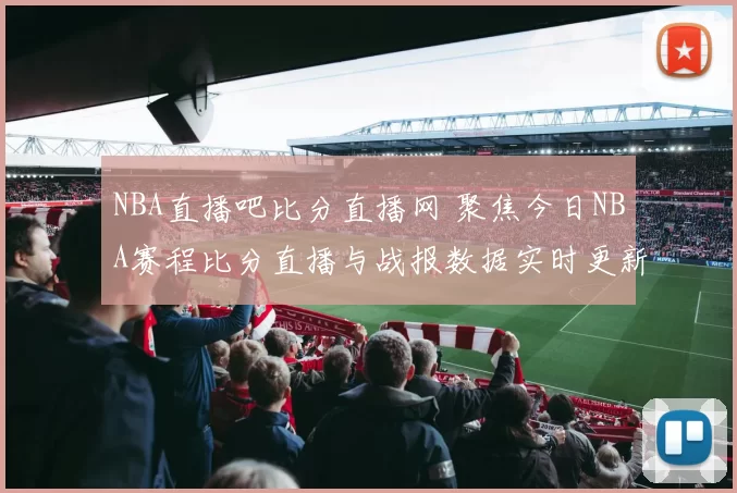 NBA直播吧比分直播网 聚焦今日NBA赛程比分直播与战报数据实时更新