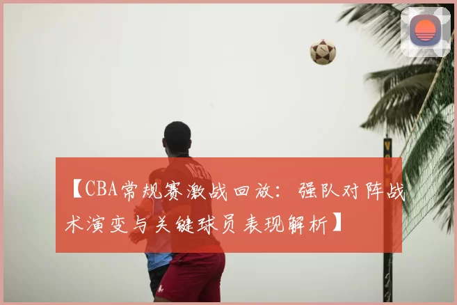 【CBA常规赛激战回放:强队对阵战术演变与关键球员表现解析】