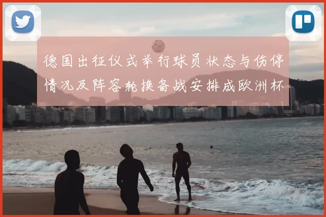 德国出征仪式举行球员状态与伤停情况及阵容轮换备战安排成欧洲杯关注点