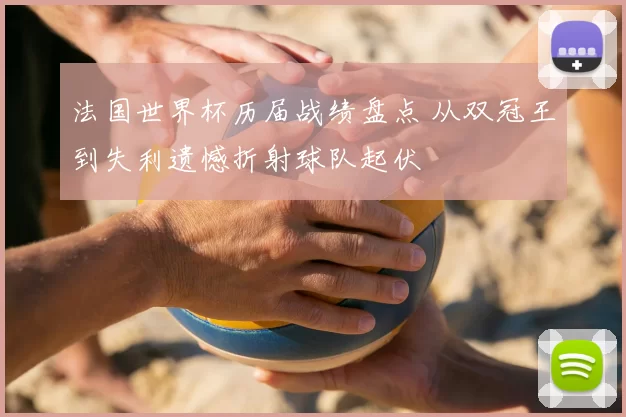 法国世界杯历届战绩盘点 从双冠王到失利遗憾折射球队起伏