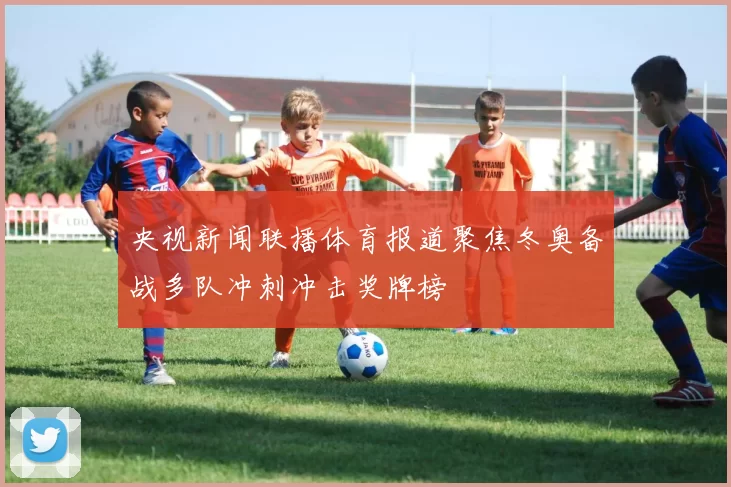 央视新闻联播体育报道聚焦冬奥备战多队冲刺冲击奖牌榜