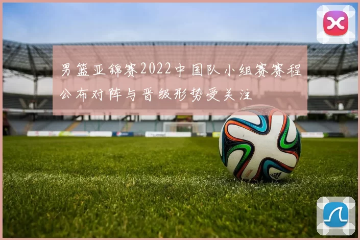 男篮亚锦赛2022中国队小组赛赛程公布对阵与晋级形势受关注