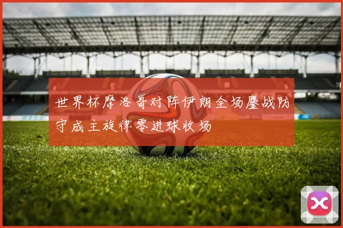 世界杯摩洛哥对阵伊朗全场鏖战防守成主旋律零进球收场