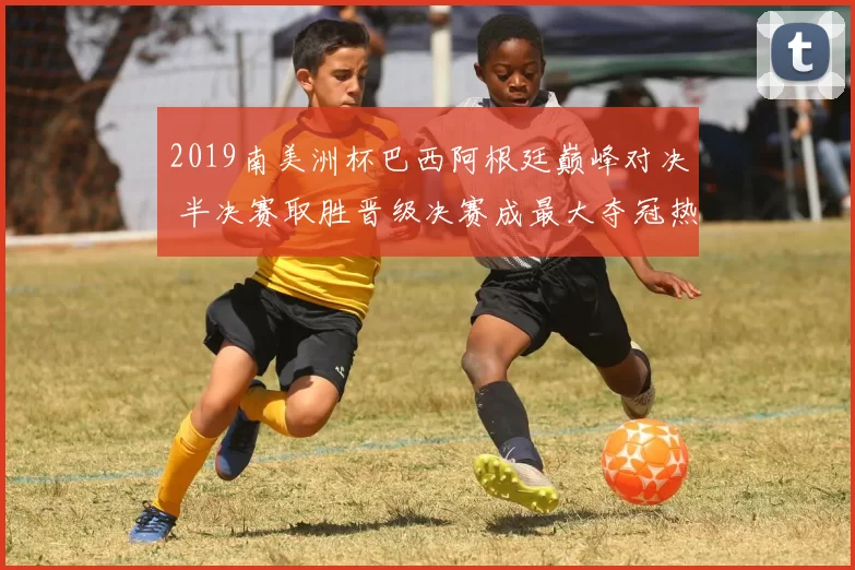 2019南美洲杯巴西阿根廷巅峰对决 半决赛取胜晋级决赛成最大夺冠热门