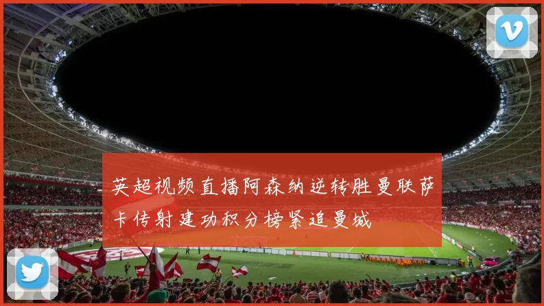 英超视频直播阿森纳逆转胜曼联萨卡传射建功积分榜紧追曼城