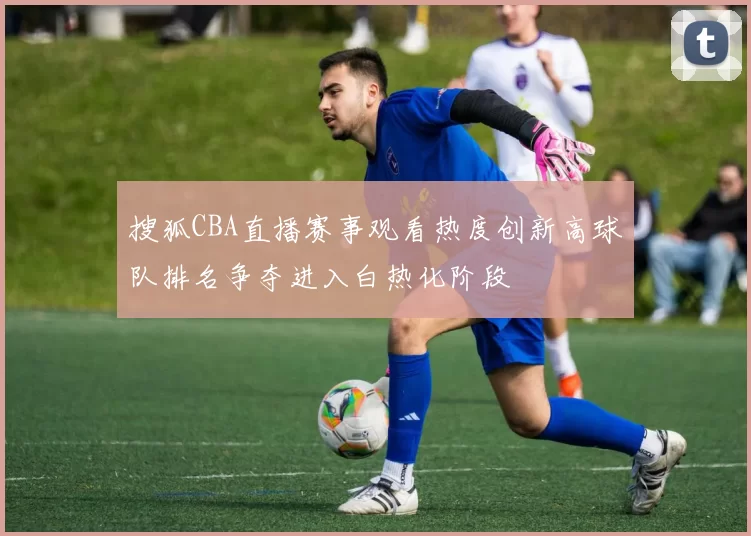 搜狐CBA直播赛事观看热度创新高球队排名争夺进入白热化阶段