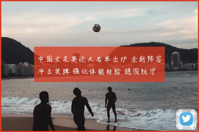 中国女足奥运大名单出炉 全新阵容冲击奖牌 强化体能经验 稳固防守力