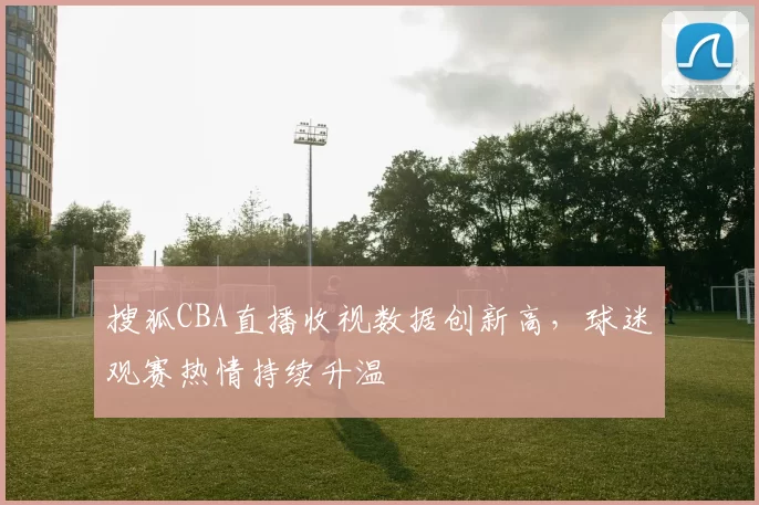 搜狐CBA直播收视数据创新高，球迷观赛热情持续升温