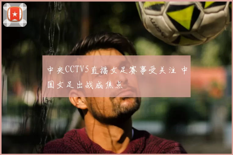 中央CCTV5直播女足赛事受关注 中国女足出战成焦点