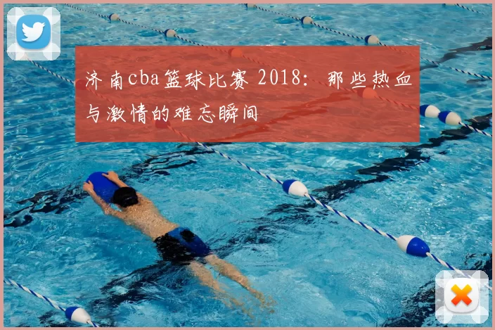 济南cba篮球比赛 2018:那些热血与激情的难忘瞬间