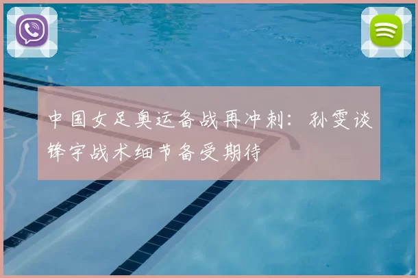 中国女足奥运备战再冲刺:孙雯谈锋宇战术细节备受期待