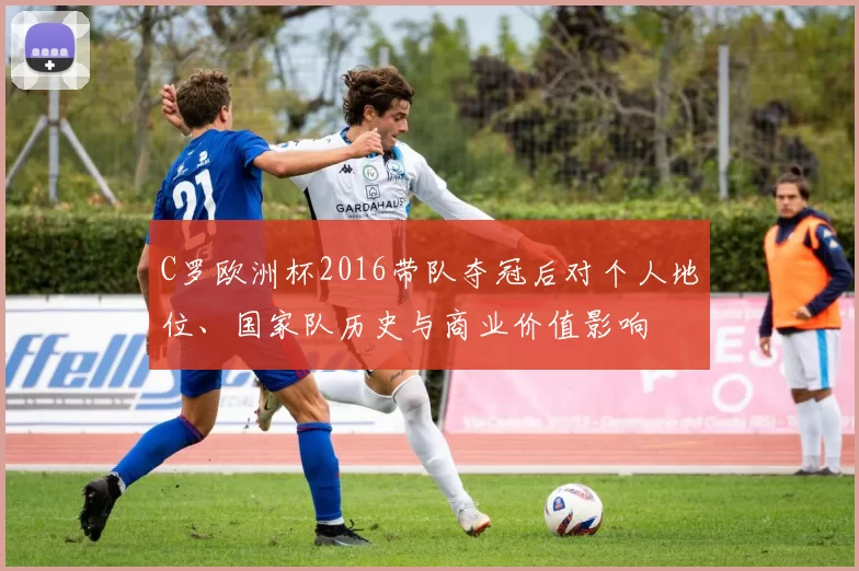 C罗欧洲杯2016带队夺冠后对个人地位、国家队历史与商业价值影响