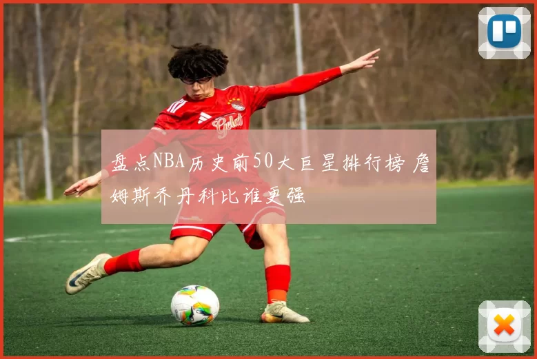 盘点NBA历史前50大巨星排行榜 詹姆斯乔丹科比谁更强
