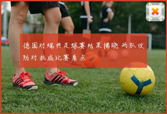 德国对瑞典足球赛结果揭晓 两队攻防对抗成比赛看点