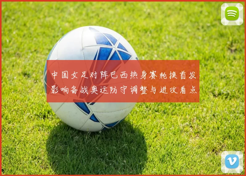 中国女足对阵巴西热身赛轮换首发影响备战奥运防守调整与进攻看点