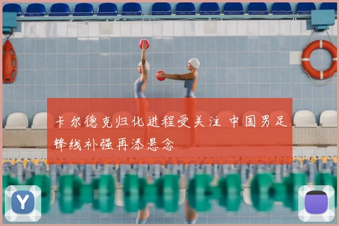 卡尔德克归化进程受关注 中国男足锋线补强再添悬念