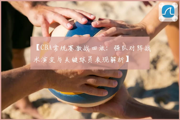 【CBA常规赛激战回放:强队对阵战术演变与关键球员表现解析】