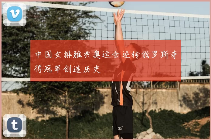 中国女排雅典奥运会逆转俄罗斯夺得冠军创造历史