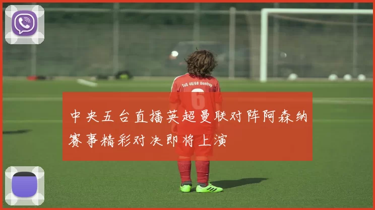 中央五台直播英超曼联对阵阿森纳赛事精彩对决即将上演