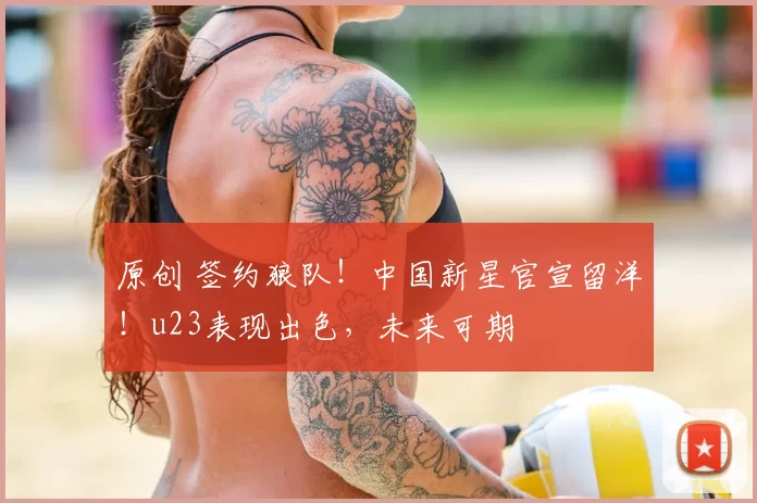 原创 签约狼队!中国新星官宣留洋!u23表现出色,未来可期