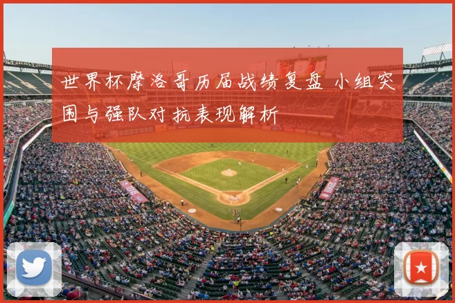 世界杯摩洛哥历届战绩复盘 小组突围与强队对抗表现解析